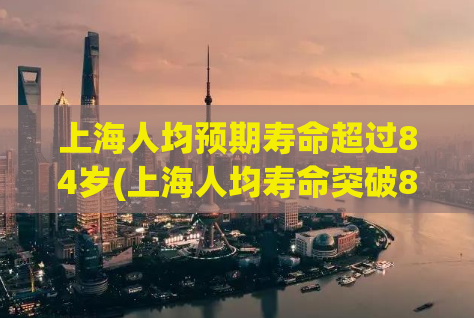 上海人均预期寿命超过84岁(上海人均寿命突破84岁)