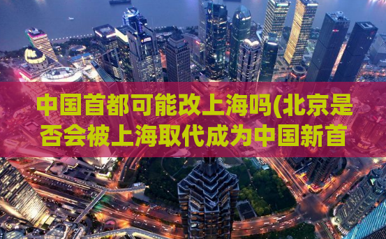 中国首都可能改上海吗(北京是否会被上海取代成为中国新首都？)