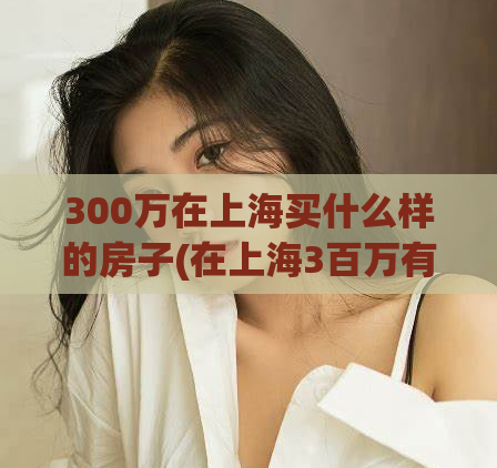300万在上海买什么样的房子(在上海3百万有什么样的房可买？)