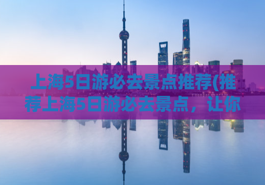 上海5日游必去景点推荐(推荐上海5日游必去景点，让你玩转这座城市！)